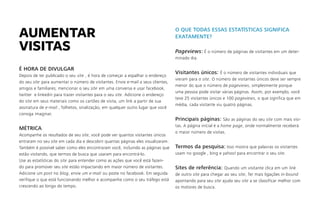 É HORA DE DIVULGAR
Depois de ter publicado o seu site , é hora de começar a espalhar o endereço
do seu site para aumentar o número de visitantes. Envie e-mail a seus clientes,
amigos e familiares; mencionar o seu site em uma conversa e usar facebook,
twitter e linkedin para trazer visitantes para o seu site. Adicione o endereço
do site em seus materiais como os cartões de visita, um link a partir de sua
assinatura de e-mail , folhetos, sinalização, em qualquer outro lugar que você
consiga imaginar.
MÉTRICA
Acompanhe os resultados de seu site, você pode ver quantos visitantes únicos
entraram no seu site em cada dia e descobrir quantas páginas eles visualizaram.
Também é possível saber como eles encontraram você, incluindo as páginas que
estão visitando, que termos de busca que usaram para encontrá-lo.
Use as estatísticas do site para entender como as ações que você está fazen-
do para promover seu site estão impactando em maior número de visitantes.
Adicione um post no blog, envie um e-mail ou poste no facebook. Em seguida
verifique o que está funcionando melhor e acompanhe como o seu tráfego está
crescendo ao longo do tempo.
O QUE TODAS ESSAS ESTATÍSTICAS SIGNIFICA
EXATAMENTE?
Pageviews: É o número de páginas de visitantes em um deter-
minado dia.
Visitantes únicos: É o número de visitantes individuais que
vieram para o site. O número de visitantes únicos deve ser sempre
menor do que o número de pageviews, simplesmente porque
uma pessoa pode visitar várias páginas. Assim, por exemplo, você
teve 25 visitantes únicos e 100 pageviews, o que significa que em
média, cada visitante viu quatro páginas.
Principais páginas: São as páginas do seu site com mais visi-
tas. A página inícial é a home page, onde normalmente receberá
o maior número de visitas.
Termos da pesquisa: Isso mostra que palavras os visitantes
usam no google , bing e yahoo! para encontrar o seu site.
Sites de referência: Quando um visitante clica em um link
de outro site para chegar ao seu site, Ter mais ligações in-bound
apontando para seu site ajuda seu site a se classificar melhor com
os motores de busca.
AUMENTAR
VISITAS
 