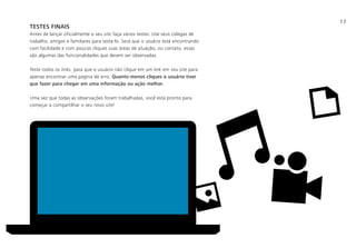 17
TESTES FINAIS
Antes de lançar oficialmente o seu site faça vários testes. Use seus colegas de
trabalho, amigos e familiares para testa-lo. Será que o usuário está encontrando
com facilidade e com poucos cliques suas áreas de atuação, ou contato, essas
são algumas das funcionalidades que devem ser observadas.
Teste todos os links, para que o usuário não clique em um link em seu site para
apenas encontrar uma página de erro. Quanto menos cliques o usuário tiver
que fazer para chegar em uma informação ou ação melhor.
Uma vez que todas as observações foram trabalhadas, você está pronto para
começar a compartilhar o seu novo site!
 
