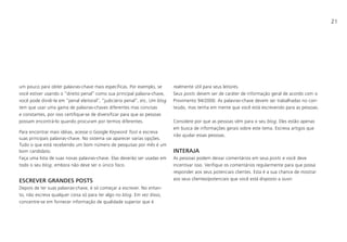 21
um pouco para obter palavras-chave mais específicas. Por exemplo, se
você estiver usando o “direito penal” como sua principal palavra-chave,
você pode dividi-la em “penal eleitoral”, “judiciário penal”, etc. Um blog
tem que usar uma gama de palavras-chaves diferentes mas concisas
e constantes, por isso certifique-se de diversificar para que as pessoas
possam encontrá-lo quando procuram por termos diferentes.
Para encontrar mais idéias, acesse o Google Keyword Tool e escreva
suas principais palavras-chave. No sistema vai aparecer varias opções.
Tudo o que está recebendo um bom número de pesquisas por mês é um
bom candidato.
Faça uma lista de suas novas palavras-chave. Elas deverão ser usadas em
todo o seu blog, embora não deve ser o único foco.
ESCREVER GRANDES POSTS
Depois de ter suas palavras-chave, é só começar a escrever. No entan-
to, não escreva qualquer coisa só para ter algo no blog. Em vez disso,
concentre-se em fornecer informação de qualidade superior que é
realmente útil para seus leitores.
Seus posts devem ser de caráter de informação geral de acordo com o
Provimento 94/2000. As palavras-chave devem ser trabalhadas no con-
teúdo, mas tenha em mente que você está escrevendo para as pessoas.
Considere por que as pessoas vêm para o seu blog. Eles estão apenas
em busca de informações gerais sobre este tema. Escreva artigos que
irão ajudar essas pessoas.
INTERAJA
As pessoas podem deixar comentários em seus posts e você deve
incentivar isso. Verifique os comentários regularmente para que possa
responder aos seus potenciais clientes. Esta é a sua chance de mostrar
aos seus clientes/potenciais que você está disposto a ouvir.
 