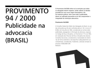 O Provimento 94/2000 refere-se às restrições que todos
os advogados devem respeitar, sendo cabíveis as devidas
providências caso ocorra algum desrespeito a ele.
Os matériais gráficos, bem como toda a publicidade,
devem ser aplicados pensando-se em não comprometer a
integridade da instituição advocatícia.
Provimento 94/2000
O Conselho Federal da Ordem dos Advogados do Brasil, no uso
das atribuições que lhe são conferidas pelo art. 54, V, da Lei nº
8.906, de 4 de julho de 1994, considerando as normas sobre
publicidade, propaganda e informação da advocacia, esparsas
no Código de Ética e Disciplina, no Provimento nº 75, de 1992,
em resoluções dos Tribunais de Ética e Disciplina dos diversos
Conselhos Seccionais; considerando a necessidade de ordená-
-las de forma sistemática e de especificar adequadamente sua
compreensão; considerando, finalmente, a decisão tomada no
processo 4.585/2000 COP,
RESOLVE:
PROVIMENTO
94 / 2000
Publicidade na
advocacia
(BRASIL)
 