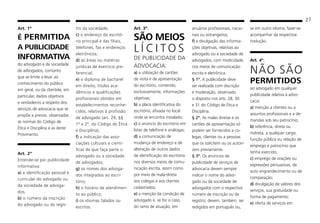 27
Art. 1º
É PERMITIDA
A PUBLICIDADE
INFORMATIVA
do advogado e da sociedade
de advogados, contanto
que se limite a levar ao
conhecimento do público
em geral, ou da clientela, em
particular, dados objetivos
e verdadeiros a respeito dos
serviços de advocacia que se
propõe a prestar, observadas
as normas do Código de
Ética e Disciplina e as deste
Provimento.
Art. 2º
Entende-se por publicidade
informativa:
a) a identificação pessoal e
curricular do advogado ou
da sociedade de advoga-
dos;
b) o número da inscrição
do advogado ou do regis-
tro da sociedade;
c) o endereço do escritó-
rio principal e das filiais,
telefones, fax e endereços
eletrônicos;
d) as áreas ou matérias
jurídicas de exercício pre-
ferencial;
e) o diploma de bacharel
em direito, títulos aca-
dêmicos e qualificações
profissionais obtidos em
estabelecimentos reconhe-
cidos, relativos à profissão
de advogado (art. 29, §§
1º e 2º, do Código de Ética
e Disciplina);
f) a indicação das asso-
ciações culturais e cientí-
ficas de que faça parte o
advogado ou a sociedade
de advogados;
g) os nomes dos advoga-
dos integrados ao escri-
tório;
h) o horário de atendimen-
to ao público;
i) os idiomas falados ou
escritos.
Art. 3º.
SÃO MEIOS
L Í C I T O S
DE PUBLICIDADE DA
ADVOCACIA:
a) a utilização de cartões
de visita e de apresentação
do escritório, contendo,
exclusivamente, informações
objetivas;
b) a placa identificativa do
escritório, afixada no local
onde se encontra instalado;
c) o anúncio do escritório em
listas de telefone e análogas;
d) a comunicação de
mudança de endereço e de
alteração de outros dados
de identificação do escritório
nos diversos meios de comu-
nicação escrita, assim como
por meio de mala-direta
aos colegas e aos clientes
cadastrados;
e) a menção da condição de
advogado e, se for o caso,
do ramo de atuação, em
anuários profissionais, nacio-
nais ou estrangeiros;
f) a divulgação das informa-
ções objetivas, relativas ao
advogado ou à sociedade de
advogados, com modicidade,
nos meios de comunicação
escrita e eletrônica.
§ 1º. A publicidade deve
ser realizada com discrição
e moderação, observado
o disposto nos arts. 28, 30
e 31 do Código de Ética e
Disciplina.
§ 2º. As malas diretas e os
cartões de apresentação só
podem ser fornecidos a co-
legas, clientes ou a pessoas
que os solicitem ou os autori-
zem previamente.
§ 3º. Os anúncios de
publicidade de serviços de
advocacia devem sempre
indicar o nome do advo-
gado ou da sociedade de
advogados com o respectivo
número de inscrição ou de
registro; devem, também, ser
redigidos em português ou,
se em outro idioma, fazer-se
acompanhar da respectiva
tradução.
Art. 4º.
NÃO SÃO
PERMITIDOS
ao advogado em qualquer
publicidade relativa à advo-
cacia:
a) menção a clientes ou a
assuntos profissionais e a de-
mandas sob seu patrocínio;
b) referência, direta ou
indireta, a qualquer cargo,
função pública ou relação de
emprego e patrocínio que
tenha exercido;
c) emprego de orações ou
expressões persuasivas, de
auto engrandecimento ou de
comparação;
d) divulgação de valores dos
serviços, sua gratuidade ou
forma de pagamento;
e) oferta de serviços em
 