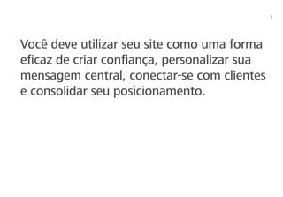 3
Você deve utilizar seu site como uma forma
eficaz de criar confiança, personalizar sua
mensagem central, conectar-se com clientes
e consolidar seu posicionamento.
 