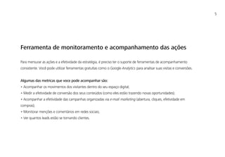 5
Ferramenta de monitoramento e acompanhamento das ações
Para mensurar as ações e a efetividade da estratégia, é preciso ter o suporte de ferramentas de acompanhamento
consistente. Você pode utilizar ferramentas gratuítas como o Google Analytics para analisar suas visitas e conversões.
Algumas das metricas que voce pode acompanhar são:
• Acompanhar os movimentos dos visitantes dentro do seu espaço digital;
• Medir a efetividade de conversão dos seus conteúdos (como eles estão trazendo novas oportunidades);
• Acompanhar a efetividade das campanhas organizadas via e-mail marketing (abertura, cliques, efetividade em
compras);
• Monitorar menções e comentários em redes sociais;
• Ver quantos leads estão se tornando clientes.
 