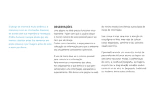 O design de internet é muito dinâmico, e
interativo e com as informações dispostas
de acordo com sua importância hierárquica.
O olho humano é sempre atraído por ele-
mentos coloridos antes dos elementos em
preto e branco e por imagens antes do texto
e assim por diante.
OBSERVAÇÕES
Uma página na Web precisa funcionar intui-
tivamente - fazer com que o usuário clique
o menor número de vezes possível para ir ao
item que ele deseja.
Cuidar com o tamanho, o espaçamento e a
colocação da informação para que o ambiente
seja visualmente consistente e previsível.
O uso de texto deve ser o mínimo possível
para comunicar a informação.
Para minimizar o movimento dos olhos.
Nós organizamos o que lemos e o que pen-
samos sobre uma informação, agrupando-a
espacialmente. Nós lemos uma página na web
do mesmo modo como lemos outros tipos de
meios de informação.
Use cores e ícones para atrair a atenção da
sua página na Web, mas nada de colocar
coisas exageradas, somente se seu conceito
visual o permita.
É possível transmitir um pouco (ou muito) da
personalidade da banca através do layout do
site como nas outras midias. A combinação
de cores, a escolha de tipografia, as imagens,
os gráficos e a diagramação somados podem
construir um ar sério ou despojado, tradicional
ou moderno entre outros atributos.
 