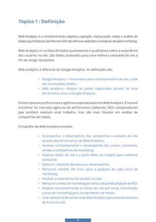 12
Tópico 1 : Definição
Web Analytics é o monitoramento objetivo, captação, mensuração, relato e análise de
dadosquantitativosdaInternetafimdeotimizarwebsiteseiniciativasdewebmarketing.
Web Analytics é a análise de dados quantitativos e qualitativos sobre a experiência
dos usuários no site. São dados analisados para uma melhora constante do site a
fim de atingir resultados.
Web-analytics é diferente do Google Analytics. As definições são:
• Google Analytics – Ferramenta para monitoramento do site, onde
são acumulados dados;
• Web Analytics– Análise de dados capturados através de uma
ferramenta como o Google Analytics.
Existem poucos profissionais e agências especializadas em Web Analytics. É normal
encontrar no mercado agências de performance (adwords, SEO, comparadores)
que também realizam esse trabalho, mas são mais focadas em análise de
campanhas de mídias.
O trabalho de Web Analytics envolve:
• Acompanhar o desempenho das campanhas e acessos do site
através das ferramentas de Web Analytics;
• Analisar constantemente o desempenho das visitas, conversão,
vendas e campanhas de marketing;
• Analisar dados do site e a partir deles ter insights para melhoria
constante;
• Elaborar relatórios de acessos e desempenho;
• Mensurar cohorts, life time value e payback de cada canal de
marketing;
• Analisar a experiência do usuário no site;
• Mensurar a verba de marketing por canal, calculando projeção de ROI;
• Analisar constantemente as metas do site por canal, informando
a área de marketing para cumprimento de metas;
• Criar alertas na ferramenta de Web Analytics para monitoramento
de erros no site;
 
