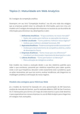 14
Tópico 2 : Maturidade em Web Analytics
Os 5 estágios da competição analítica
Davenport, em seu livro “Competição Analítica”, nos dá uma visão dos estágios
que as empresas podem estar na utilização de informações, para isso criou um
modelo com 5 estágios de evolução das empresas no tocante ao uso da análise de
informação para direcionar seu desempenho e valor:
1. Deficientes Analíticos – “O que aconteceu no nosso mercado?”
• Dados são usados para melhorar as operações da empresa
2. Análise Localizada – “Como podemos melhorar nosso negócio?”
• Análises para melhorar atividade funcionais, ROI
3. AspirantesAnalíticos–“Podemosextrapolartendênciasexistentes?”
• Análise para desenvolvimento de competência distinta, análise
de desempenho futuro
4. Empresas Analíticas – “Como inovar para nos diferenciar?”
• A análise é um direcionador importante de desempenho e valor
5. Líderes Analíticos – “Como permanecer na liderança?”
• Plena utilização da inteligência analítica
Este modelo nos mostra a evolução desde o uso dos relatórios padrões para
saber o que aconteceu; passando por relatórios específicos para saber quanto,
onde e com que freqüência; descobrir onde exatamente está o problema; quais
as ações necessárias; por que isso ocorre; analisar tendências; até chegarmos na
modelagem preditiva e otimização do nosso negócio.
Modelo dos estágios para Métricas Web
Já o modelo do Hammel foi baseado em uma apresentação do Bill Gassman,
analista de mercado do Gartner, que foi realizada eMetrics 2007 de San Francisco,
CA. É interessante para termos um mapa de onde estamos e para onde devemos
ir para especializarmos nossas empresas no uso do Web Analytics para chegarmos
em estágios mais avançados.
 