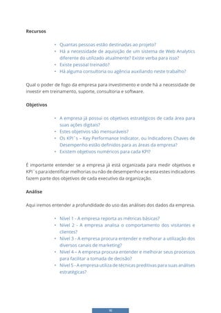 16
Recursos
• Quantas pessoas estão destinadas ao projeto?
• Há a necessidade de aquisição de um sistema de Web Analytics
diferente do utilizado atualmente? Existe verba para isso?
• Existe pessoal treinado?
• Há alguma consultoria ou agência auxiliando neste trabalho?
Qual o poder de fogo da empresa para investimento e onde há a necessidade de
investir em treinamento, suporte, consultoria e software.
Objetivos
• A empresa já possui os objetivos estratégicos de cada área para
suas ações digitais?
• Estes objetivos são mensuráveis?
• Os KPI´s – Key Performance Indicator, ou Indicadores Chaves de
Desempenho estão definidos para as áreas da empresa?
• Existem objetivos numéricos para cada KPI?
É importante entender se a empresa já está organizada para medir objetivos e
KPI´s para identificar melhorias ou não de desempenho e se esta estes indicadores
fazem parte dos objetivos de cada executivo da organização.
Análise
Aqui iremos entender a profundidade do uso das análises dos dados da empresa.
• Nível 1 - A empresa reporta as métricas básicas?
• Nível 2 - A empresa analisa o comportamento dos visitantes e
clientes?
• Nível 3 - A empresa procura entender e melhorar a utilização dos
diversos canais de marketing?
• Nível 4 – A empresa procura entender e melhorar seus processos
para facilitar a tomada de decisão?
• Nível 5 - A empresa utiliza de técnicas preditivas para suas análises
estratégicas?
 