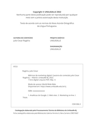 Copyright © UNILASALLE 2022
Nenhuma parte desta publicação pode ser reproduzida por qualquer
meio sem a prévia autorização desta instituição.
Texto de acordo com as normas do Novo Acordo Ortográfico
da Língua Portuguesa.
AUTORIA DO CONTEÚDO
Julio Cesar Rogério
PROJETO GRÁFICO
UNILASALLE
DIAGRAMAÇÃO
UNILASALLE
Catalogação elaborada pelo Processamento Técnico da Biblioteca do Unilasalle-RJ
Ficha catalográfica elaborada pela Bibliotecária Sabrina Ferreira G. Bera Carneiro CRB7/5687
R723
		 Rogério, Julio Cesar
Métricas de marketing digital / [autoria do conteúdo Julio Cesar
Rogério]. -- Niterói: Unilasalle-RJ, 2022.
1 livro digital: arquivo PDF; 90p.: il.
Modo de acesso: World Wide Web.
Disponível em: https://www.unilasalle.edu.br/rj
ISBN: xxxxxxxxxxxxx
1. Analíticas do Google. 2. Web sites. 3. Marketing on-line. I.
Título.
CDD 006.3
 