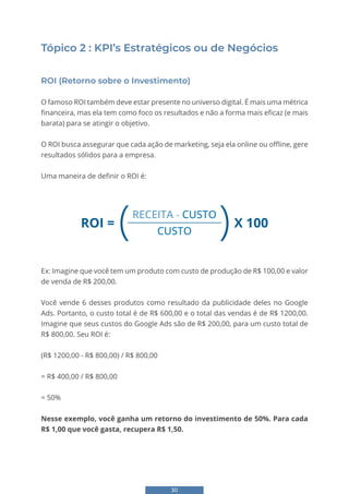 30
Tópico 2 : KPI’s Estratégicos ou de Negócios
ROI (Retorno sobre o Investimento)
O famoso ROI também deve estar presente no universo digital. É mais uma métrica
financeira, mas ela tem como foco os resultados e não a forma mais eficaz (e mais
barata) para se atingir o objetivo.
O ROI busca assegurar que cada ação de marketing, seja ela online ou offline, gere
resultados sólidos para a empresa.
Uma maneira de definir o ROI é:
ROI =
( )X 100
RECEITA - CUSTO
CUSTO
Ex: Imagine que você tem um produto com custo de produção de R$ 100,00 e valor
de venda de R$ 200,00.
Você vende 6 desses produtos como resultado da publicidade deles no Google
Ads. Portanto, o custo total é de R$ 600,00 e o total das vendas é de R$ 1200,00.
Imagine que seus custos do Google Ads são de R$ 200,00, para um custo total de
R$ 800,00. Seu ROI é:
(R$ 1200,00 - R$ 800,00) / R$ 800,00
= R$ 400,00 / R$ 800,00
= 50%
Nesse exemplo, você ganha um retorno do investimento de 50%. Para cada
R$ 1,00 que você gasta, recupera R$ 1,50.
 