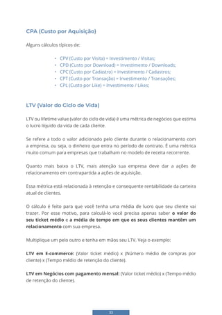 33
CPA (Custo por Aquisição)
Alguns cálculos típicos de:
• CPV (Custo por Visita) = Investimento / Visitas;
• CPD (Custo por Download) = Investimento / Downloads;
• CPC (Custo por Cadastro) = Investimento / Cadastros;
• CPT (Custo por Transação) = Investimento / Transações;
• CPL (Custo por Like) = Investimento / Likes;
LTV (Valor do Ciclo de Vida)
LTV ou lifetime value (valor do ciclo de vida) é uma métrica de negócios que estima
o lucro líquido da vida de cada cliente.
Se refere a todo o valor adicionado pelo cliente durante o relacionamento com
a empresa, ou seja, o dinheiro que entra no período de contrato. É uma métrica
muito comum para empresas que trabalham no modelo de receita recorrente.
Quanto mais baixo o LTV, mais atenção sua empresa deve dar a ações de
relacionamento em contrapartida a ações de aquisição.
Essa métrica está relacionada à retenção e consequente rentabilidade da carteira
atual de clientes.
O cálculo é feito para que você tenha uma média de lucro que seu cliente vai
trazer. Por esse motivo, para calculá-lo você precisa apenas saber o valor do
seu ticket médio e a média de tempo em que os seus clientes mantêm um
relacionamento com sua empresa.
Multiplique um pelo outro e tenha em mãos seu LTV. Veja o exemplo:
LTV em E-commerce: (Valor ticket médio) x (Número médio de compras por
cliente) x (Tempo médio de retenção do cliente).
LTV em Negócios com pagamento mensal: (Valor ticket médio) x (Tempo médio
de retenção do cliente).
 