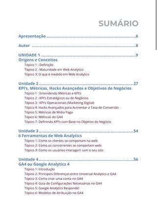 SUMÁRIO
Apresentação................................................................................6
Autor .............................................................................................8
UNIDADE 1.....................................................................................9
Origens e Conceitos
Tópico 1 : Definição
Tópico 2 : Maturidade em Web Analytics
Tópico 3: O que é medido em Web Analytics
Unidade 2.....................................................................................27
KPI’s, Métricas, Hacks Avançados e Objetivos de Negócios
Tópico 1 : Entendendo Métricas e KPI’s
Tópico 2 : KPI’s Estratégicos ou de Negócios
Tópico 3 : KPI’s Operacionais (Marketing Digital)
Tópico 4: Hacks Avançados para Aumentar a Taxa de Conversão
Tópico 5: Métricas de Mídia Paga
Tópico 6: Métricas do GA4
Tópico 7: Definindo KPI’s com Base no Objetivo do Negócio
Unidade 3.....................................................................................54
6 Ferramentas de Web Analytics
Tópico 1: Como os clientes se comportam na web:
Tópico 2: Como os concorrentes se comportam web:
Tópico 3: Como os usuários interagem com o seu site:
Unidade 4.....................................................................................56
GA4 ou Google Analytics 4
Tópico 1: Introdução
Tópico 2: Principais Diferenças entre Universal Analytics e GA4
Tópico 3: Como criar uma conta no GA4
Tópico 4: Guia de Configurações Necessárias no GA4
Tópico 5: Google Analytics Responde!
Tópico 6: Modelos de Atribuição no GA4
 