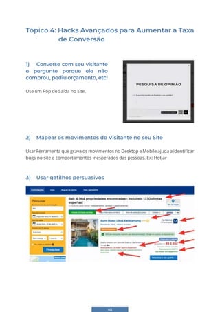 40
Tópico 4: Hacks Avançados para Aumentar a Taxa
de Conversão
Tópico 4: Hacks Avançados par
Taxa de Conversão
1) Converse com seu visitante e pergunte porque ele
etc!
Use um Pop de Saída no site.
2) Mapear os movimentos do Visitante no seu S
Usar Ferramenta que grava os movimentos no Desktop
no site e comportamentos inesperados das pessoas. E
3) Usar gatilhos persuasivos
35
Tópico 4: Hacks Avançados para Aumentar a
Taxa de Conversão
1) Converse com seu visitante e pergunte porque ele não comprou, pediu orçamento,
etc!
Use um Pop de Saída no site.
2) Mapear os movimentos do Visitante no seu Site
Usar Ferramenta que grava os movimentos no Desktop e Mobile ajuda a identificar bugs
no site e comportamentos inesperados das pessoas. Ex: Hotjar
3) Usar gatilhos persuasivos
2) Mapear os movimentos do Visitante no seu Site
Usar Ferramenta que grava os movimentos no Desktop e Mobile ajuda a identificar
bugs no site e comportamentos inesperados das pessoas. Ex: Hotjar
3) Usar gatilhos persuasivos
1) Converse com seu visitante
e pergunte porque ele não
comprou, pediu orçamento, etc!
Use um Pop de Saída no site.
 