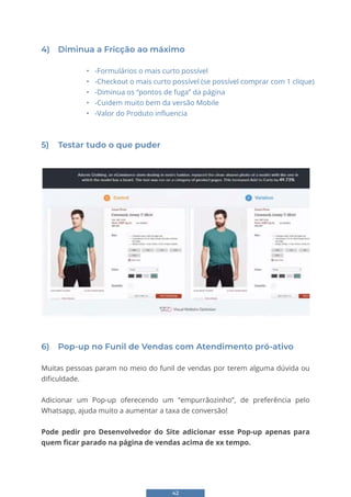 42
4) Diminua a Fricção ao máximo
• -Formulários o mais curto possível
• -Checkout o mais curto possível (se possível comprar com 1 clique)
• -Diminua os “pontos de fuga” da página
• -Cuidem muito bem da versão Mobile
• -Valor do Produto influencia
5) Testar tudo o que puder
6) Pop-up no Funil de Vendas com Atendimento pró-ativo
Muitas pessoas param no meio do funil de vendas por terem alguma dúvida ou
dificuldade.
Adicionar um Pop-up oferecendo um “empurrãozinho”, de preferência pelo
Whatsapp, ajuda muito a aumentar a taxa de conversão!
Pode pedir pro Desenvolvedor do Site adicionar esse Pop-up apenas para
quem ficar parado na página de vendas acima de xx tempo.
 