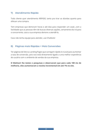 43
7) Atendimento Rápido
Todo cliente quer atendimento RÁPIDO, tanto pra tirar as dúvidas quanto para
efetuar uma compra.
Tem empresas que demoram horas e até dias para responder um Lead...com a
facilidade que as pessoas têm de buscas diversas opções, certamente ela irá para
o concorrente, caso a sua empresa demore a atendê-lo.
Caso não tenha equipe para atender, use Chatbots!
8) Páginas mais Rápidas = Mais Conversões
Ter páginas de Site ou Landing Pages que carregam rápido é crucial para aumentar
a taxa de conversão, pois isso está diretamente ligado a uma melhor experiência
do usuário com o ambiente de vendas da sua empresa.
O Walmart fez testes e pesquisas e observaram que para cada 100 ms de
melhoria, eles aumentaram a receita incremental em até 1% no site.
 