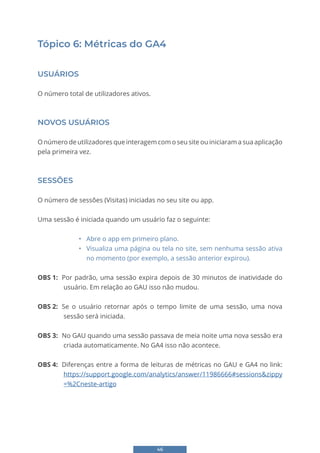 46
Tópico 6: Métricas do GA4
USUÁRIOS
O número total de utilizadores ativos.
NOVOS USUÁRIOS
O número de utilizadores que interagem com o seu site ou iniciaram a sua aplicação
pela primeira vez.
SESSÕES
O número de sessões (Visitas) iniciadas no seu site ou app.
Uma sessão é iniciada quando um usuário faz o seguinte:
• Abre o app em primeiro plano.
• Visualiza uma página ou tela no site, sem nenhuma sessão ativa
no momento (por exemplo, a sessão anterior expirou).
OBS 1: Por padrão, uma sessão expira depois de 30 minutos de inatividade do
usuário. Em relação ao GAU isso não mudou.
OBS 2: Se o usuário retornar após o tempo limite de uma sessão, uma nova
sessão será iniciada.
OBS 3: No GAU quando uma sessão passava de meia noite uma nova sessão era
criada automaticamente. No GA4 isso não acontece.
OBS 4: Diferenças entre a forma de leituras de métricas no GAU e GA4 no link:
https://support.google.com/analytics/answer/11986666#sessions&zippy
=%2Cneste-artigo
 