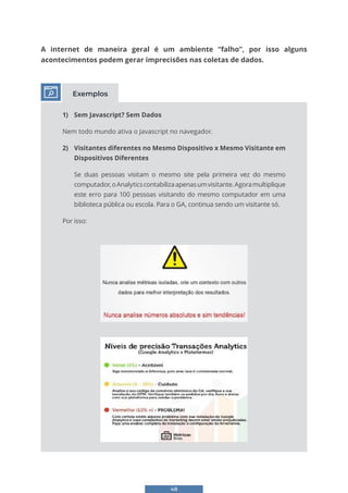 48
A internet de maneira geral é um ambiente “falho”, por isso alguns
acontecimentos podem gerar imprecisões nas coletas de dados.
1) Sem Javascript? Sem Dados
Nem todo mundo ativa o Javascript no navegador.
2) Visitantes diferentes no Mesmo Dispositivo x Mesmo Visitante em
Dispositivos Diferentes
Se duas pessoas visitam o mesmo site pela primeira vez do mesmo
computador,oAnalyticscontabilizaapenasumvisitante.Agoramultiplique
este erro para 100 pessoas visitando do mesmo computador em uma
biblioteca pública ou escola. Para o GA, continua sendo um visitante só.
Por isso:
Exemplos
 