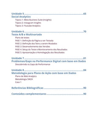 Unidade 5.....................................................................................65
Social Analytics
Tópico 1: Meta Business Suite (Insights)
Tópico 2: Instagram Insights
Tópico 3: Youtube Analytics
Unidade 6.....................................................................................70
Teste A/B e Multivariado
Plano de testes
FASE 1: Definição da Página a ser Testada
FASE 2: Definição dos Ítens a serem Mudados
FASE 3: Desenvolvimento das Versões
FASE 4: Setup do Teste e Monitoramento dos Resultados
FASE 5: Apresentação e Homologação dos Resultados
Unidade 7.....................................................................................81
Problemas/Gaps na Performance Digital com base em Dados
Descobrindo os Gaps de Performance
Unidade 8.....................................................................................84
Metodologia para Plano de Ação com base em Dados
Plano de Web Analytics
Metodologia 5W2H
Caso 1
Referências Bibliográficas.........................................................90
Conteúdos complementares.....................................................90
 