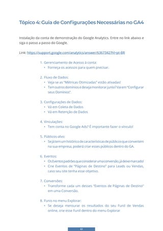 61
Tópico 4: Guia de Configurações Necessárias no GA4
Instalação da conta de demonstração do Google Analytics. Entre no link abaixo e
siga o passo a passo do Google.
Link: https://support.google.com/analytics/answer/6367342?hl=pt-BR
1. Gerenciamento de Acesso à conta:
• Forneça os acessos para quem precisar.
2. Fluxo de Dados:
• Veja se as “Métricas Otimizadas” estão ativadas!
• Temoutrosdomíniosedesejamonitorarjunto?Vaiem“Configurar
seus Domínios”.
3. Configurações de Dados:
• Vá em Coleta de Dados
• Vá em Retenção de Dados
4. Vinculações:
• Tem conta no Google Ads? É importante fazer o vínculo!
5. Públicos-alvo:
• Sejátemumhistóricodecaracterísticasdepúblicosqueconvertem
na sua empresa, poderá criar esses públicos dentro do GA.
6. Eventos:
• OsEventospadrõesqueconsiderarumaconversão,jádeixemarcado!
• Crie Eventos de “Páginas de Destino” para Leads ou Vendas,
caso seu site tenha esse objetivo.
7. Conversões:
• Transforme cada um desses “Eventos de Páginas de Destino”
em uma Conversão.
8. Funis no menu Explorar:
• Se deseja mensurar os resultados do seu Funil de Vendas
online, crie esse Funil dentro do menu Explorar
 