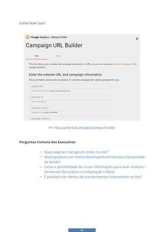 63
Como fazer isso?
57
Como fazer isso?
Site: https://ga-dev-tools.web.app/campaign-url-
builder/
Perguntas Comuns dos Executivos
- Quais páginas mais geram visitas no site?
- Qual o produto com melhor desempenho em Receita e Quantidade de Venda?
- Existe a possibilidade de cruzar informações para fazer análises? (Dimensão
Secundária x Comparação x Filtro)
- É possível criar Alertas de acontecimentos Importantes no Site?
Site: https://ga-dev-tools.web.app/campaign-url-builder/
Perguntas Comuns dos Executivos
• Quais páginas mais geram visitas no site?
• QualoprodutocommelhordesempenhoemReceitaeQuantidade
de Venda?
• Existe a possibilidade de cruzar informações para fazer análises?
(Dimensão Secundária x Comparação x Filtro)
• É possível criar Alertas de acontecimentos Importantes no Site?
 