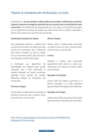 64
Tópico 6: Modelos de Atribuição no GA4
Atribuição é o ato de atribuir crédito pelas conversões a diferentes anúncios,
cliques e fatores ao longo do caminho de um usuário até a conclusão de uma
conversão. Um modelo de atribuição pode ser uma regra, um conjunto de regras
ou um algoritmo com base em dados que determina como o crédito é atribuído a
pontos de contato nos caminhos de conversão.
Atribuição baseada em dados
Essa atribuição distribui o crédito pela
conversão com base nos dados de cada
evento de conversão. Ela é diferente
dos outros modelos, já que os dados
da sua conta são usados para calcular a
contribuição real de cada clique.
A Atribuição usa algoritmos de
aprendizado de máquina para avaliar
caminhos com e sem conversão. O
modelo baseado em dados resultante
aprende como pontos de contato
diferentes afetam os resultados das
conversões.
Primeiro Clique:
Atribui todo o crédito pela conversão ao
primeiro canal em que o cliente clicou
antes de fazer a conversão.
Último Clique:
Atribui todo o crédito pela conversão
ao último canal em que o cliente clicou
antes de fazer a conversão.
Linear:
Distribui o crédito pela conversão
igualmente entre todos os canais que
receberam um clique do cliente antes
da conversão.
Baseado na Posição:
Atribui 40% do crédito à primeira e à
última interação e os 20% restantes
igualmenteàsinteraçõesintermediárias.
Redução de Tempo:
Atribuimaiscréditoaospontosdecontato
que ocorreram mais perto da conversão.
Base: https://support.google.com/analytics/answer/10596866?hl=pt-
BR#zippy=%2Cneste-artigo
 