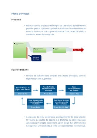 72
Plano de testes
Problema
• Notou-se que o processo de compra do site estava apresentando
grandes perdas. Após uma primeira análise do funil de conversão
do e-commerce, viu-se a oportunidade de fazer testes de modo a
aumentar a taxa de conversão.
64
Plano de testes
Problema
• Notou-se que o processo de compra do site estava apresentando grandes
perdas. Após uma primeira análise do funil de conversão do e-commerce, viu-se a
oportunidade de fazer testes de modo a aumentar a taxa de conversão.
Fluxo de trabalho
• O fluxo de trabalho será dividido em 5 fases principais, com os seguintes prazos
sugeridos:
• A duração do teste dependerá principalmente de dois fatores: O volume de
visitas da página e a diferença da conversão das variações com relação ao controle. Se
em até 20 dias a ferramenta não apontar um resultado, o teste será considerado
inconclusivo.
Fluxo de trabalho
• O fluxo de trabalho será dividido em 5 fases principais, com os
seguintes prazos sugeridos:
Fase: Definição da
página a ser testada
Prazo: 2 dias
Fase: Apresentação
e homologação dos
resultados
Prazo: 2 dias
Prazo: 2 dias Prazo: 3 dias
Fase: Definição
dos ítens a serem
mudados
Prazo: Até 120 dias*
Fase: Setup do teste
e monitoramento
dos resultados
Fase:
Desenvolvimento
das versões
• A duração do teste dependerá principalmente de dois fatores:
O volume de visitas da página e a diferença da conversão das
variações com relação ao controle. Se em até 20 dias a ferramenta
não apontar um resultado, o teste será considerado inconclusivo.
 