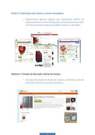 74
FASE 2: Definição dos Ítens a serem Mudados
• Selecionamos algumas páginas que apresentam detalhe de
produtotantonosconcorrentesdiretos,comoemoutrosmercados
a fim de apresentar opções que podem nortear as alterações.
66
FASE 2: Definição dos Ítens a serem Mudados
• Selecionamos algumas páginas que apresentam detalhe de produto tanto nos
concorrentes diretos, como em outros mercados a fim de apresentar opções que podem
nortear as alterações.
Hipótese 1: Posição da Descrição x Botão de compra
• Inversão da posição do botão de compra, colocando acima da descrição e
próximo ao preço do produto.
66
FASE 2: Definição dos Ítens a serem Mudados
• Selecionamos algumas páginas que apresentam detalhe de produto tanto nos
concorrentes diretos, como em outros mercados a fim de apresentar opções que podem
nortear as alterações.
Hipótese 1: Posição da Descrição x Botão de compra
• Inversão da posição do botão de compra, colocando acima da descrição e
próximo ao preço do produto.
Hipótese 1: Posição da Descrição x Botão de compra
• Inversão da posição do botão de compra, colocando acima da
descrição e próximo ao preço do produto.
 