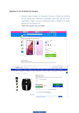 76
Hipótese 2: Cor do Botão de Compra
• Existem duas crenças no mercado: De que o botão de compra
na cor verde tem melhores resultados, pelo fato da cor estar
associada a “siga”, ou que é necessário que o Header e o botão
devam ser da mesma cor.
*Mas nem sempre isso é verdade
• Diversos varejistas importantes utilizam cores que quebram estas regras:
 