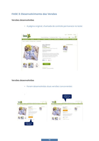 78
FASE 3: Desenvolvimento das Versões
Versões desenvolvidas
• A página original, chamada de controle permanece no teste:
SE 3: Desenvolvimento das Versões
ões desenvolvidas
A página original, chamada de controle permanece no teste:
Versões desenvolvidas
• Foram desenvolvidas duas versões concorrentes:
Versões desenvolvidas
• Foram desenvolvidas duas versões concorrentes:
FASE 4: Setup do Teste e Monitoramento dos Resultados
Ferramenta para utilização do teste
 