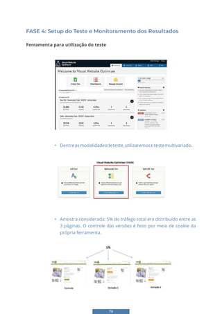79
FASE 4: Setup do Teste e Monitoramento dos Resultados
Ferramenta para utilização do teste
70
FASE 4: Setup do Teste e Monitoramento dos Resultados
Ferramenta para utilização do teste
• Dentreasmodalidadesdeteste,utilizaremosotestemultivariado.
• Dentre as modalidades de teste, utilizaremos o teste multivariado.
• Amostra considerada: 5% do tráfego total era distribuído entre as 3
páginas. O controle das versões é feito por meio de cookie da própria ferramenta.
• Dentre as modalidades de teste, utilizaremos o teste multivariado.
• Amostra considerada: 5% do tráfego total era distribuído entre as 3
páginas. O controle das versões é feito por meio de cookie da própria ferramenta.
• Amostra considerada: 5% do tráfego total era distribuído entre as
3 páginas. O controle das versões é feito por meio de cookie da
própria ferramenta.
 
