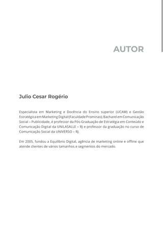 AUTOR
Julio Cesar Rogério
Especialista em Marketing e Docência do Ensino superior (UCAM) e Gestão
EstratégicaemMarketingDigital(FaculdadeProminas);BacharelemComunicação
Social – Publicidade, é professor da Pós-Graduação de Estratégia em Conteúdo e
Comunicação Digital da UNILASALLE – RJ e professor da graduação no curso de
Comunicação Social da UNIVERSO – RJ.
Em 2005, fundou a Equilíbrio Digital, agência de marketing online e offline que
atende clientes de vários tamanhos e segmentos do mercado.
 