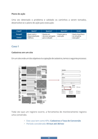 86
Plano de ação
Uma vez detectado o problema e validado os caminhos a serem tomados,
desenvolve-se o plano de ação para execução:
O quê? Quem? Quanto? Quando? Onde?
Porquê? Quem será o
responsável pela
melhora.
Quanto em
recursos será gasto
para a solução
Prazos para a
execução
Qual o local físico
ou virtual da
execução?
Como?
Caso 1
Cadastros em um site
Emumsiteondeumdosobjetivoséacaptaçãodecadastros,temososeguinteprocesso:
76
Plano de ação
• Uma vez detectado o problema e validado os caminhos a serem tomados, desenvolve-
se o plano de ação para execução:
Caso 1
Cadastros em um site
Em um site onde um dos objetivos é a captação de cadastros, temos o seguinte
processo:
Toda vez que um registro ocorre, a ferramenta de monitoramento registra uma conversão.
• Este caso tem como KPIs: Cadastros e Taxa de Conversão
• Período considerado: 01/out até 30/nov
Toda vez que um registro ocorre, a ferramenta de monitoramento registra
uma conversão.
• Este caso tem como KPIs: Cadastros e Taxa de Conversão
• Período considerado: 01/out até 30/nov
 