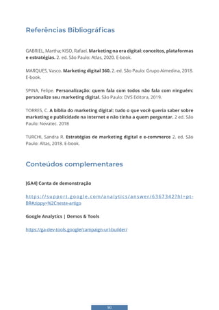 90
Referências Bibliográficas
GABRIEL, Martha; KISO, Rafael. Marketing na era digital: conceitos, plataformas
e estratégias. 2. ed. São Paulo: Atlas, 2020. E-book.
MARQUES, Vasco. Marketing digital 360. 2. ed. São Paulo: Grupo Almedina, 2018.
E-book.
SPINA, Felipe. Personalização: quem fala com todos não fala com ninguém:
personalize seu marketing digital. São Paulo: DVS Editora, 2019.
TORRES, C. A bíblia do marketing digital: tudo o que você queria saber sobre
marketing e publicidade na internet e não tinha a quem perguntar. 2 ed. São
Paulo: Novatec. 2018
TURCHI, Sandra R. Estratégias de marketing digital e e-commerce 2. ed. São
Paulo: Altas, 2018. E-book.
Conteúdos complementares
[GA4] Conta de demonstração
h t t p s : / / s u p p o r t . g o o g l e . c o m / a n a l y t i c s / a n s w e r / 6 3 6 7 3 4 2 ? h l = p t -
BR#zippy=%2Cneste-artigo
Google Analytics | Demos & Tools
https://ga-dev-tools.google/campaign-url-builder/
 