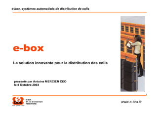 e-box, systèmes automatisés de distribution de colis




e-box
 La solution innovante pour la distribution des colis




 presenté par Antoine MERCIER CEO
 le 8 Octobre 2003


                                                                       1

         E-BOX
         57, rue d‘amsterdam
         75008 PARIS
                                                        www.e-box.fr
 