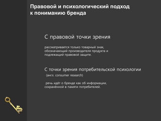 Правовой и психологический подход
к пониманию бренда
С правовой точки зрения
рассматривается только товарный знак,
обозначающий производителя продукта и
подлежащий правовой защите.
С точки зрения потребительской психологии
(англ. consumer research)
речь идёт о бренде как об информации,
сохранённой в памяти потребителей.
 