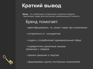 Краткий вывод
Бренд - это комбинация составляющих элементов продукта,
приносящая товару дополнительную нематериальную стоимость.
Бренд помогает:
- идентифицировать, т.е. узнать товар при упоминании
- отстраниться от конкурентов
- создать у потребителей привлекательный образ
- сосредоточить различные эмоции,
связанные с товаром
- принять решение о покупке
- сформировать группу постоянных покупателей
 
