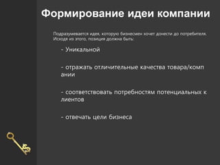 Формирование идеи компании
Подразумевается идея, которую бизнесмен хочет донести до потребителя.
Исходя из этого, позиция должна быть:
- Уникальной
- отражать отличительные качества товара/комп
ании
- соответствовать потребностям потенциальных к
лиентов
- отвечать цели бизнеса
 