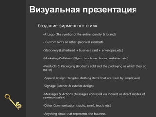 Визуальная презентация
Создание фирменного стиля
-A Logo (The symbol of the entire identity & brand)
- Custom fonts or other graphical elements
-Stationery (Letterhead + business card + envelopes, etc.)
-Marketing Collateral (Flyers, brochures, books, websites, etc.)
-Products & Packaging (Products sold and the packaging in which they co
me in)
-Apparel Design (Tangible clothing items that are worn by employees)
-Signage (Interior & exterior design)
-Messages & Actions (Messages conveyed via indirect or direct modes of
communication)
-Other Communication (Audio, smell, touch, etc.)
-Anything visual that represents the business.
 