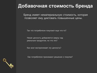 Добавочная стоимость бренда
Бренд имеет нематериальную стоимость, которая
позволяет ему диктовать повышенные цены.
Так что потребители покупают еще что-то?
Некая ценность добавляется сверху над
реальным продуктом, но что это?
Как мозг воспринимает эту ценность?
Как потребители принимают решение о покупке?
 