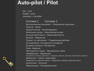 Auto-pilot / Pilot
fast / slow
Parallel / serial
Automatic / controlled
Система 1 Система 2
Бессознательное мышление - Сознательное мышление
Скрытое - Явное
Автоматическое - Контролируемое
Небольшие усилия - Значительные усилия
Большая вместимость - Малая вместимость
Быстрое - Медленное
Процесс по умолчанию - Подавляющее действие
Ассоциативное -Основанное на правилах
В рамках контекста -Абстрактное
Узкое -Широкое
Эволюционно старое - Эволюционно новое
Невербальное - Вербальное
Понимание, восприятие, ориентация - Следование правилам, сравнение, взвешивание вариантов
Шаблонное - Гибкое, изменчивое
Независимо от рабочей памяти - Ограничено объемом рабочей памяти
Нелогичное - Логичное
Параллельное - Последовательное
 
