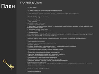 План
Полный вариант
1.Что такое бренд
2.Что важно понимать на старте создания и продвижения бренда
2.1 - net value (reward-pain) как формируется решение в мозге клиента (добав. стоимость бренда)
2.2 Brand – Identity - Logo - в чем разница
3.Признаки сайта-бренда
3.1. links + mentions
3.2 google brandname search traffic
3.3. наличие физического адреса
3.4. присутствие в соцсетях (fb, linkedin presence, G+ twitter pinterest instagram youtube, any media that may have target audie
nce) + Interaction with followers
3.5. yellow pages, business directories etc.
3.6 reputable websites GP and articles, press releases
3.7. offline advertising?
3.8 nice website (custom design (logo, fonts, Ui etc. should be unique and memorable) (mobile/adaptive version, ga+gwt installed
, security certs, updated reg-ly, no broken links, images etc.)
4. Что делать для того, чтобы ваш сайт стал брендом (хочешь быть брендом - будь им, или делай вид хотя бы)
4.1 наращивание ссылочной массы
4.2 подготовка гестпостов, пресс-релизов, пр. контента
4.3 создание пресспула
4.4 создание onlineсообществ для поддержки проекта и формирования группы сторонников
4.5 работа в социальных сетях (SMM) и SMO маркетинг
4.6 управление репутацией (SERM) и устранение негативных отзывов.
4.7 работа над увеличением продаж
4.8 вывод сайта по конкурентным ключевым запросам в ТОП3
4.9 Работа над продающими качествами сайта (конверсия и юзабилити)
4.10 Ведение блога, гостевой блоггинг + комментарии на изв.
4.11 Видеомаркетинг. Эффективная визуализация бренда.
4.12 выбор нового направления в нише, где еще нет конкуренции
4.13 Вирусный маркетинг, освещение событий, благотворительный маркетинг
4.14 внешние инструменты рекламы
4.15. фишки и пр. темы ( виджеты на сайты, product placement, продвижение профайлов сотрудников компании, создание
и продвижение промо-персонажа)
4.16 ошибки, которых не следует допускать
5. Заключительные выводы
 