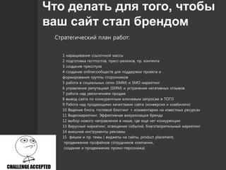 Что делать для того, чтобы
ваш сайт стал брендом
Стратегический план работ:
1 наращивание ссылочной массы
2 подготовка гестпостов, пресс-релизов, пр. контента
3 создание пресспула
4 создание onlineсообществ для поддержки проекта и
формирования группы сторонников
5 работа в социальных сетях (SMM) и SMO маркетинг
6 управление репутацией (SERM) и устранение негативных отзывов
7 работа над увеличением продаж
8 вывод сайта по конкурентным ключевым запросам в ТОП3
9 Работа над продающими качествами сайта (конверсия и юзабилити)
10 Ведение блога, гостевой блоггинг + комментарии на известных ресурсах
11 Видеомаркетинг. Эффективная визуализация бренда
12 выбор нового направления в нише, где еще нет конкуренции
13 Вирусный маркетинг, освещение событий, благотворительный маркетинг
14 внешние инструменты рекламы
15 фишки и пр. темы ( виджеты на сайты, product placement,
продвижение профайлов сотрудников компании,
создание и продвижение промо-персонажа)
 
