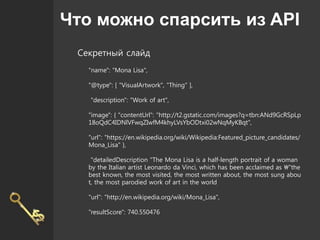 Что можно спарсить из API
Секретный слайд
"name": "Mona Lisa",
"@type": [ "VisualArtwork", "Thing" ],
"description": "Work of art",
"image": { "contentUrl": "http://t2.gstatic.com/images?q=tbn:ANd9GcRSpLp
18oQdC4IDNlVFwqZIwfM4khyLVsYbODtxi02wNqMyKBqt",
"url": "https://en.wikipedia.org/wiki/Wikipedia:Featured_picture_candidates/
Mona_Lisa" },
"detailedDescription "The Mona Lisa is a half-length portrait of a woman
by the Italian artist Leonardo da Vinci, which has been acclaimed as "the
best known, the most visited, the most written about, the most sung abou
t, the most parodied work of art in the world
"url": "http://en.wikipedia.org/wiki/Mona_Lisa",
"resultScore": 740.550476
 