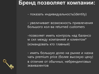 Бренд позволяет компании:
- показать индивидуальность(identity)
- увеличивает возможность привлечения
большого кол-ва returned customers
-позволяет иметь контроль над балансо
м сил между компанией и клиентом*
(командовать кто главный)
- иметь большую долю на рынке и назна
чать premium price (более высокую цену)
в отличие от обычных, небрендинговых
эквивалентов
 