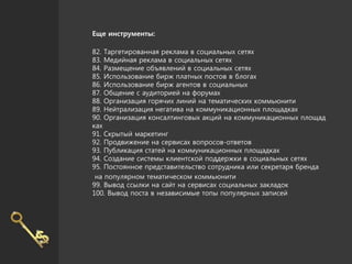 Еще инструменты:
82. Таргетированная реклама в социальных сетях
83. Медийная реклама в социальных сетях
84. Размещение объявлений в социальных сетях
85. Использование бирж платных постов в блогах
86. Использование бирж агентов в социальных
87. Общение с аудиторией на форумах
88. Организация горячих линий на тематических коммьюнити
89. Нейтрализация негатива на коммуникационных площадках
90. Организация консалтинговых акций на коммуникационных площад
ках
91. Скрытый маркетинг
92. Продвижение на сервисах вопросов-ответов
93. Публикация статей на коммуникационных площадках
94. Создание системы клиентской поддержки в социальных сетях
95. Постоянное представительство сотрудника или секретаря бренда
на популярном тематическом коммьюнити
99. Вывод ссылки на сайт на сервисах социальных закладок
100. Вывод поста в независимые топы популярных записей
 