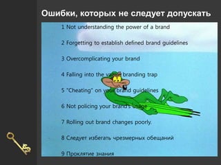 Ошибки, которых не следует допускать
1 Not understanding the power of a brand
2 Forgetting to establish defined brand guidelines
3 Overcomplicating your brand
4 Falling into the vague branding trap
5 "Cheating” on your brand guidelines
6 Not policing your brand’s usage
7 Rolling out brand changes poorly.
8 Следует избегать чрезмерных обещаний
9 Проклятие знания
 