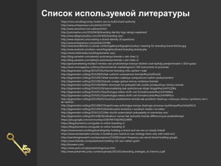 Список используемой литературы
https://moz.com/blog/using-modern-seo-to-build-brand-authority
http://www.entrepreneur.com/article/222700
http://www.seoschool.com.ua/brand.html
http://justcreative.com/2010/04/06/branding-identity-logo-design-explained/
http://www.allegorystudios.com/2014/02/branding-seo/
http://www.sitepoint.com/creating-a-brand-identity-20-questions/
http://www.entrepreneur.com/article/231966
http://www.brandkitchen.co.uk/wp-content/gallery/infographics/colour-meaning-for-branding-brand-kitchen.jpg
http://www.seobook.com/learn-seo/infographics/brand-branding-brands.php
https://www.orbitmedia.com/blog/semantic-seo/
http://blog.uamaster.com/sekretyi-postroeniya-brenda-v-seti-chast-1/
http://blog.uamaster.com/sekretyi-postroeniya-brenda-v-seti-chast-2/
http://geniusmarketing.me/lab/5-trendov-seo-prodvizheniya-kotorye-dolzhen-znat-kazhdyj-predprinimatel-v-2014-godu/
http://www.cmsmagazine.ru/library/items/internet-marketing/smm-100-instruments-to-promote/
http://lpgenerator.ru/blog/2015/07/01/internet-brending-chto-zachem-i-kak/
http://lpgenerator.ru/blog/2014/08/05/kak-uvelichit-uznavaemost-brenda/#ixzz3vKf1wVIz
http://lpgenerator.ru/blog/2015/09/14/kak-brendam-udaetsya-manipulirovat-nashim-podsoznaniem/
http://lpgenerator.ru/blog/2015/08/20/poisk-svoego-golosa-osnovy-sozdaniya-brenda/
http://lpgenerator.ru/blog/2015/06/08/kto-doveryaet-tot-pokupaet-kak-sozdat-prodayushuyu-istoriyu-brenda
http://lpgenerator.ru/blog/2014/05/26/nejromarketing-kak-optimizirovat-dizajn-bloga/#ixzz3vKY1QSBq
http://lpgenerator.ru/blog/2014/01/10/psihologiya-teksta-shrift-cvet-formatirovanie/#ixzz3vKYaNIw6
http://lpgenerator.ru/blog/2014/01/10/psihologiya-teksta-shrift-cvet-formatirovanie/#ixzz3vKYWM1sr
http://lpgenerator.ru/blog/2015/06/02/vizualnoe-predstavlenie-brenda-kak-podobrat-idealnuyu-cvetovuyu-shemu-i-pochemu-eto-t
ak-vazhno/
http://lpgenerator.ru/blog/2015/08/07/kognitivnaya-psihologiya-teoriya-dualnogo-processa-myshleniya/#ixzz3vKaG9GLX
http://lpgenerator.ru/blog/2015/09/25/brendirovanie-kontenta-v-socialnyh-media-i-ne-tolko/
http://lpgenerator.ru/blog/2014/12/21/kak-otuchit-potencialnyh-pokupatelej-ot-sravneniya-cen/
http://lpgenerator.ru/blog/2013/08/30/odinakovo-raznye-kak-pohozhie-brendy-differenciruyut-predlozheniya/
https://plus.google.com/communities/103079475562443214899
https://blog.kissmetrics.com/guide-to-online-branding-1/
https://blog.kissmetrics.com/guide-to-online-branding-2/
https://www.koozai.com/blog/branding/why-building-a-brand-and-seo-are-so-closely-linked/
https://www.stonetemple.com/why-is-building-your-brand-an-seo-strategy-heres-why-with-mark-eric/
http://searchenginewatch.com/sew/opinion/2142065/reach-frequency-seo-secret-brand-building-google
https://www.linkedin.com/pulse/brand-building-101-seo-nathan-gotch
http://knowem.com/
https://www.yext.com/pl/powerlistings/scan.html
http://www.poharmtb.cz/wp-content/uploads/2015/01/ebranding_strategies_of_internet_e.pdf
 
