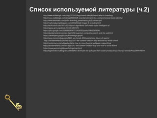Список используемой литературы (ч.2)
http://www.visiblelogic.com/blog/2013/02/logo-brand-identity-brand-what-is-branding/
http://www.visiblelogic.com/blog/2010/04/8-essential-elements-to-a-comprehensive-brand-identity/
http://www.ebranders.com/pdf/e-Branding_presentation_prof_holstein.pdf
http://maihongluong.blogspot.com/2015/02/pbl-trigger-4-branding.html
http://techcrunch.com/2015/12/14/your-algorithmic-self-meets-super-intelligent-ai/
http://queue.acm.org/detail.cfm?id=2857276
https://plus.google.com/109936836907132434202/posts/iY8NZGFF6DN
http://davidamerland.com/seo-tips/1058-quantum-computing-search-and-the-web.html
https://developers.google.com/knowledge-graph/
http://www.momentology.com/8802-seo-trends-2016-predictions-future-of-search/
http://davidamerland.com/seo-tips/1057-the-content-creation-trap-and-how-to-avoid-it.html
http://contentverve.com/blandvertising-how-to-move-beyond-wallpaper-copywriting/
http://davidamerland.com/seo-tips/1057-the-content-creation-trap-and-how-to-avoid-it.html
https://www.yext.com/pl/powerlistings/scan.html
http://lpgenerator.ru/blog/2015/06/08/kto-doveryaet-tot-pokupaet-kak-sozdat-prodayushuyu-istoriyu-brenda/#ixzz3ikWwNDvM
 