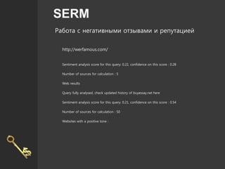 SERM
Работа с негативными отзывами и репутацией
http://werfamous.com/
Sentiment analysis score for this query: 0.22, confidence on this score : 0.28
Number of sources for calculation : 5
Web results
Query fully analysed, check updated history of buyessay.net here
Sentiment analysis score for this query: 0.21, confidence on this score : 0.54
Number of sources for calculation : 50
Websites with a positive tone :
 
