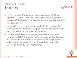 ORÍGENES DE LA MARCA

INICIOS






La Gerencia de Marca tiene sus orígenes por 1927, en
Procter & Gamble, pero no se le conocía con ese nombre
sino con el de Gerencia de Coordinación, y se enfocaba a un
solo producto

Su función en ese entonces abarcaba la dirección de la
investigación de mercados, la planeación de la producción
sobre las ventas y el diseño del empaque.
La primera Gerencia de marca apareció en Procter &
Gamble en 1929. Un nuevo jabón de la compañía, Camay,
no tenía éxito y se asignó a un joven ejecutivo para que
aplicara toda su atención a su desarrollo y promoción.
(Mercadotecnia, Kotler- Armstrong)

Carlos Hernández / Carlosh777@yahoo.com

 