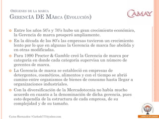 ORÍGENES

DE LA MARCA

GERENCIA DE MARCA (EVOLUCIÓN)









Entre los años 50’s y 70’s hubo un gran crecimiento económico,
la Gerencia de marca prosperó ampliamente.
En la década de los 80’s las empresas tuvieron un crecimiento
lento por lo que en algunas la Gerencia de marca fue abolida y
en otras modificadas.
Para 1990 Procter & Gamble creó la Gerencia de marca por
categoría en donde cada categoría supervisa un número de
gerentes de marca.
La Gerencia de marca se estableció en empresas de
detergentes, cosméticos, alimentos y con el tiempo se abrió
camino entre organismos de bienes de consumo hasta llegar a
organizaciones industriales.
Con la diversificación de la Mercadotecnia no había mucho
acuerdo en cuanto a la denominación de dicha gerencia, pues
esto dependía de la estructura de cada empresa, de su
complejidad y de su tamaño.

Carlos Hernández / Carlosh777@yahoo.com

 